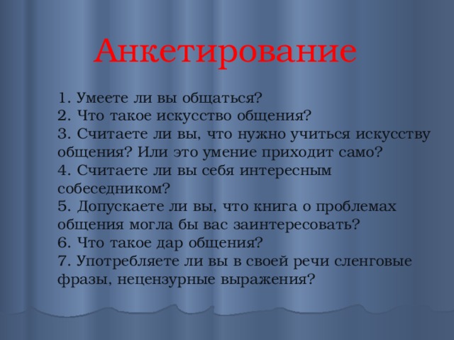 Анкетирование 1. Умеете ли вы общаться? 2. Что такое искусство общения? 3. Считаете ли вы, что нужно учиться искусству общения? Или это умение приходит само? 4. Считаете ли вы себя интересным собеседником? 5. Допускаете ли вы, что книга о проблемах общения могла бы вас заинтересовать? 6. Что такое дар общения? 7. Употребляете ли вы в своей речи сленговые фразы, нецензурные выражения? 