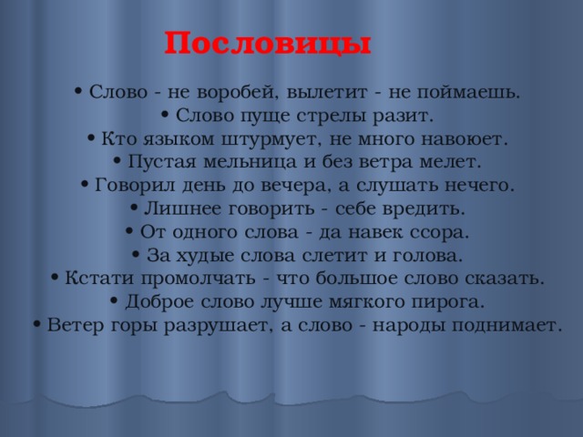 Пословицы • Слово - не воробей, вылетит - не поймаешь. • Слово пуще стрелы разит. • Кто языком штурмует, не много навоюет. • Пустая мельница и без ветра мелет. • Говорил день до вечера, а слушать нечего. • Лишнее говорить - себе вредить. • От одного слова - да навек ссора. • За худые слова слетит и голова. • Кстати промолчать - что большое слово сказать. • Доброе слово лучше мягкого пирога. • Ветер горы разрушает, а слово - народы поднимает. 