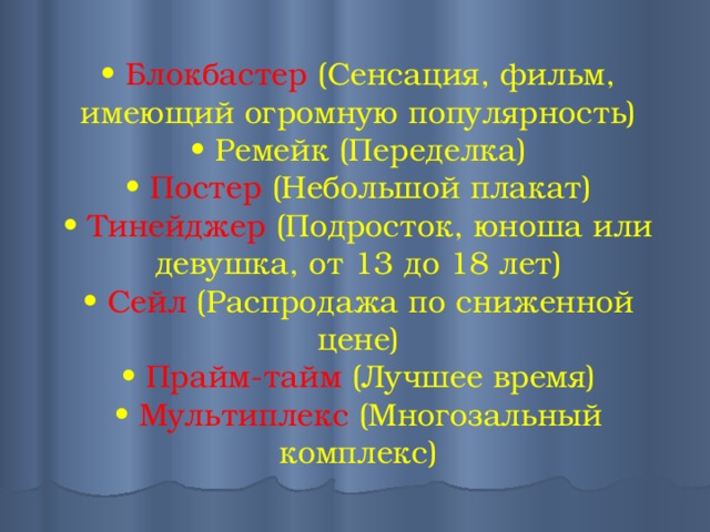 • Блокбастер (Сенсация, фильм, имеющий огромную популярность)  • Ремейк (Переделка)  • Постер (Небольшой плакат)  • Тинейджер (Подросток, юноша или девушка, от 13 до 18 лет)  • Сейл (Распродажа по сниженной цене)  • Прайм-тайм (Лучшее время)  • Мультиплекс (Многозальный комплекс)   