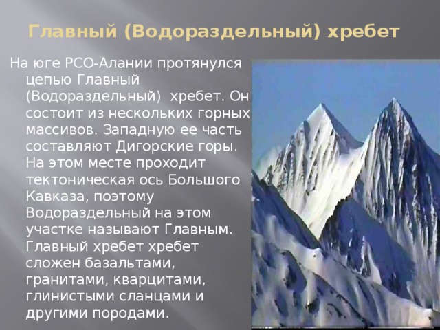 Главный (Водораздельный) хребет   На юге РСО-Алании протянулся цепью Главный (Водораздельный) хребет. Он состоит из нескольких горных массивов. Западную ее часть составляют Дигорские горы. На этом месте проходит тектоническая ось Большого Кавказа, поэтому Водораздельный на этом участке называют Главным. Главный хребет хребет сложен базальтами, гранитами, кварцитами, глинистыми сланцами и другими породами.
