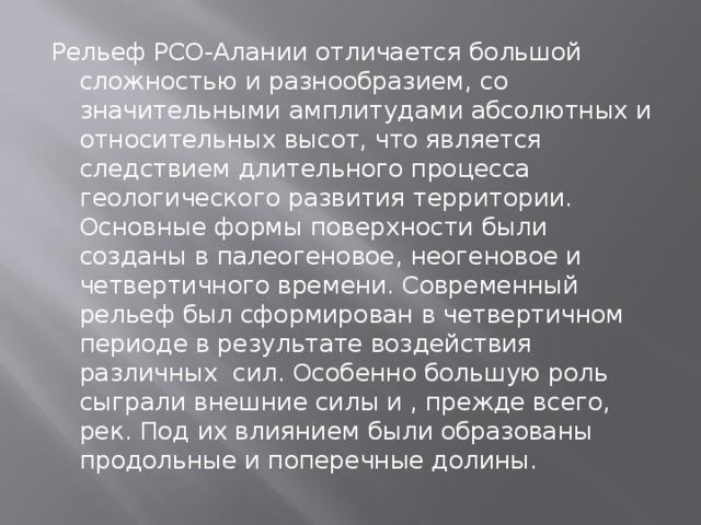 Рельеф РСО-Алании отличается большой сложностью и разнообразием, со значительными амплитудами абсолютных и относительных высот, что является следствием длительного процесса геологического развития территории. Основные формы поверхности были созданы в палеогеновое, неогеновое и четвертичного времени. Современный рельеф был сформирован в четвертичном периоде в результате воздействия различных сил. Особенно большую роль сыграли внешние силы и , прежде всего, рек. Под их влиянием были образованы продольные и поперечные долины.