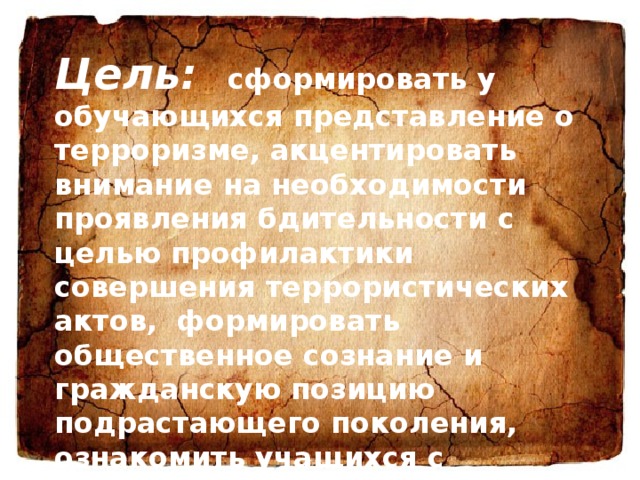 Цель: сформировать у обучающихся представление о терроризме, акцентировать внимание на необходимости проявления бдительности с целью профилактики совершения террористических актов,  формировать общественное сознание и гражданскую позицию подрастающего поколения, ознакомить учащихся с основными правилами поведения в условиях теракта. 