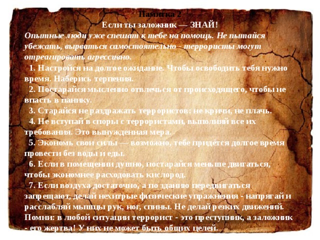 Памятка 2 Если ты заложник — ЗНАЙ! Опытные люди уже спешат к тебе на помощь. Не пытайся убежать, вырваться самостоятельно - террористы могут отреагировать агрессивно.    1. Настройся на долгое ожидание. Чтобы освободить тебя нужно время. Наберись терпения.    2. Постарайся мысленно отвлечься от происходящего, чтобы не впасть в панику.    3. Старайся не раздражать террористов: не кричи, не плачь.    4. Не вступай в споры с террористами, выполняй все их требования. Это вынужденная мера.    5. Экономь свои силы — возможно, тебе придётся долгое время провести без воды и еды.    6. Если в помещении душно, постарайся меньше двигаться, чтобы экономнее расходовать кислород.    7. Если воздуха достаточно, а по зданию передвигаться запрещают, делай нехитрые физические упражнения - напрягай и расслабляй мышцы рук, ног, спины. Не делай резких движений. Помни: в любой ситуации террорист - это преступник, а заложник - его жертва! У них не может быть общих целей. 