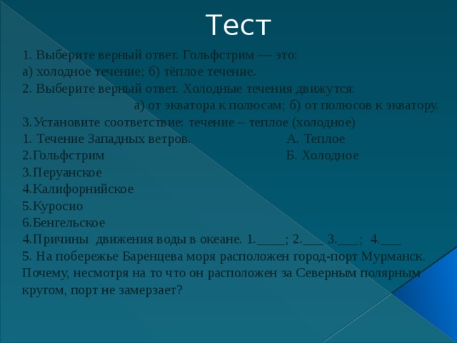 Тест 1. Выберите верный ответ. Гольфстрим — это: а) холодное течение; б) тёплое течение. 2. Выберите верный ответ. Холодные течения движутся:  а) от экватора к полюсам; б) от полюсов к экватору. 3.Установите соответствие: течение – теплое (холодное) 1. Течение Западных ветров. А. Теплое 2.Гольфстрим Б. Холодное 3.Перуанское 4.Калифорнийское 5.Куросио 6.Бенгельское 4.Причины движения воды в океане. 1.____; 2.___ 3.___; 4.___ 5. На побережье Баренцева моря расположен город-порт Мурманск. Почему, несмотря на то что он расположен за Северным полярным кругом, порт не замерзает? 