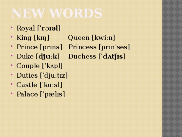 NEW words Royal [ ˈrɔɪəl ] King [kɪŋ] Queen [kwiːn] Prince [prɪns] Princess [prɪnˈses] Duke [ djuːk ] Duchess [ ˈdʌtʃɪs ]  Couple [ˈkʌpl] Duties [ˈdjuːtɪz] Castle [ˈkɑːsl] Palace [ˈpælɪs] 