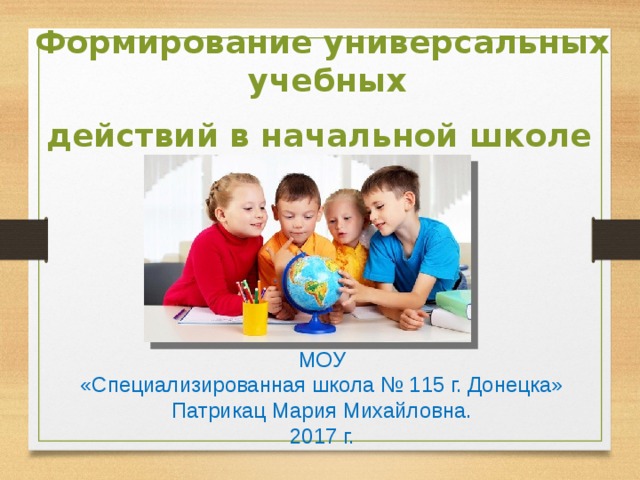 Формирование универсальных  учебных  действий в начальной школе   МОУ «Специализированная школа № 115 г. Донецка» Патрикац Мария Михайловна. 2017 г. 