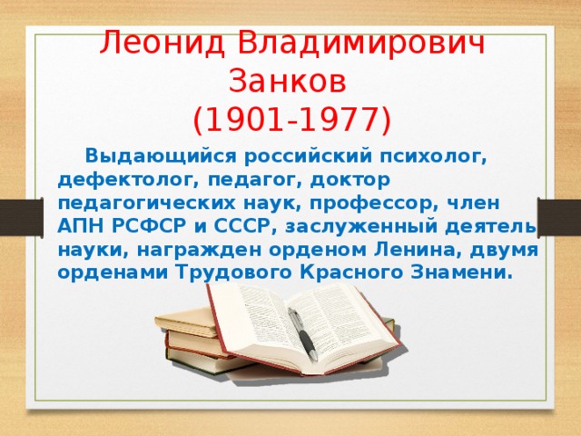 Леонид Владимирович Занков  (1901-1977) Выдающийся российский психолог, дефектолог, педагог, доктор педагогических наук, профессор, член АПН РСФСР и СССР, заслуженный деятель науки, награжден орденом Ленина, двумя орденами Трудового Красного Знамени. С 1995-1996 г. Система Занкова признана как параллельная государственная система начального обучения. Система, т.к. охватывает все стороны развития ребенка. Является системой развивающего обучения 12 