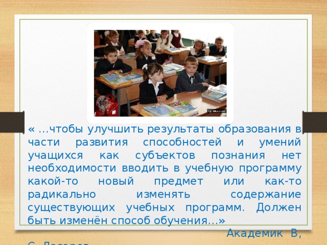 « …чтобы улучшить результаты образования в части развития способностей и умений учащихся как субъектов познания нет необходимости вводить в учебную программу какой-то новый предмет или как-то радикально изменять содержание существующих учебных программ. Должен быть изменён способ обучения…»  Академик В, С. Лазарев. 
