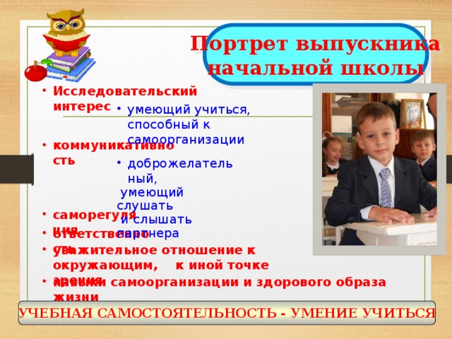 Портрет выпускника начальной школы Исследовательский интерес  умеющий учиться, способный к самоорганизации коммуникативность  доброжелательный,  умеющий слушать  и слышать партнера саморегуляция ответственность уважительное отношение к окружающим, к иной точке зрения навыки самоорганизации и здорового образа жизни УЧЕБНАЯ САМОСТОЯТЕЛЬНОСТЬ - УМЕНИЕ УЧИТЬСЯ  