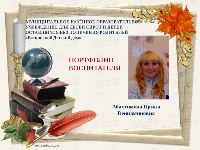 МУНИЦИПАЛЬНОЕ КАЗЁННОЕ ОБРАЗОВАТЕЛЬНОЕ УЧРЕЖДЕНИЕ ДЛЯ ДЕТЕЙ СИРОТ И ДЕТЕЙ ОСТАВШИХСЯ БЕЗ ПОПЕЧЕНИЯ РОДИТНЛЕЙ «Воткинский Детский дом» ПОРТФОЛИО ВОСПИТАТЕЛЯ Абахтимова Ирина Вениаминовна 