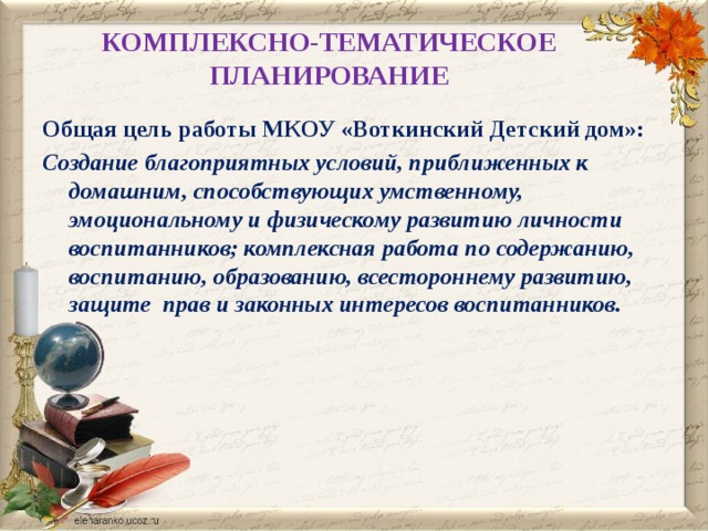 КОМПЛЕКСНО-ТЕМАТИЧЕСКОЕ ПЛАНИРОВАНИЕ   Общая цель работы МКОУ «Воткинский Детский дом»: Создание благоприятных условий, приближенных к домашним, способствующих умственному, эмоциональному и физическому развитию личности воспитанников; комплексная работа по содержанию, воспитанию, образованию, всестороннему развитию, защите прав и законных интересов воспитанников.    