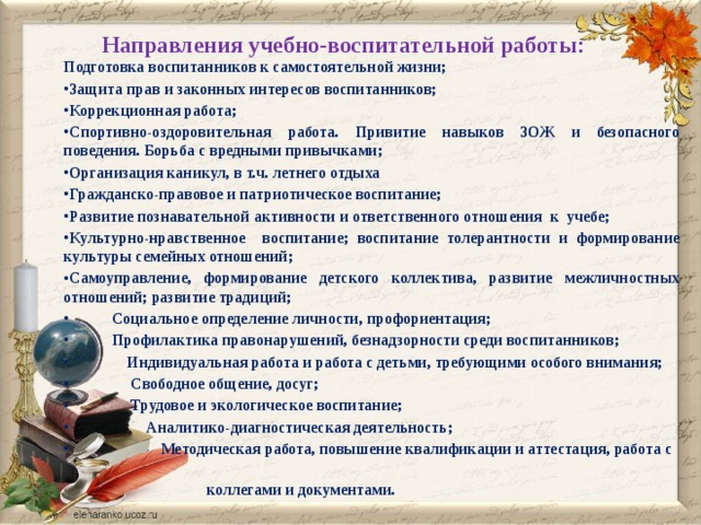 Направления учебно-воспитательной работы :   Подготовка воспитанников к самостоятельной жизни; Защита прав и законных интересов воспитанников; Коррекционная работа; Спортивно-оздоровительная работа. Привитие навыков ЗОЖ и безопасного поведения. Борьба с вредными привычками; Организация каникул, в т.ч. летнего отдыха Гражданско-правовое и патриотическое воспитание; Развитие познавательной активности и ответственного отношения к учебе; Культурно-нравственное воспитание; воспитание толерантности и формирование культуры семейных отношений; Самоуправление, формирование детского коллектива, развитие межличностных отношений; развитие традиций;  Социальное определение личности, профориентация;  Профилактика правонарушений, безнадзорности среди воспитанников;  Индивидуальная работа и работа с детьми, требующими особого внимания;  Свободное общение, досуг;  Трудовое и экологическое воспитание;  Аналитико-диагностическая деятельность;  Методическая работа, повышение квалификации и аттестация, работа с  коллегами и документами.  
