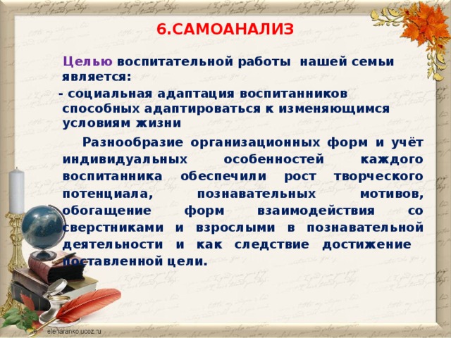 6.САМОАНАЛИЗ  Целью  воспитательной работы нашей семьи является:  - социальная адаптация воспитанников способных адаптироваться к изменяющимся условиям жизни  Разнообразие организационных форм и учёт индивидуальных особенностей каждого воспитанника обеспечили рост творческого потенциала, познавательных мотивов, обогащение форм взаимодействия со сверстниками и взрослыми в познавательной деятельности и как следствие достижение поставленной цели.  