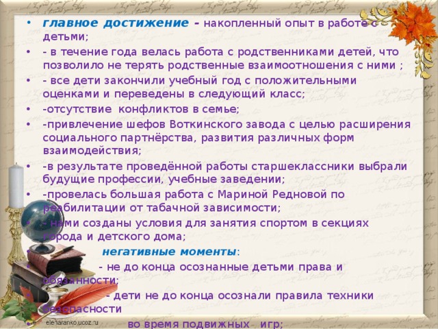 главное достижение -  накопленный опыт в работе с детьми; - в течение года велась работа с родственниками детей, что позволило не терять родственные взаимоотношения с ними ; - все дети закончили учебный год с положительными оценками и переведены в следующий класс; -отсутствие конфликтов в семье; -привлечение шефов Воткинского завода с целью расширения социального партнёрства, развития различных форм взаимодействия; -в результате проведённой работы старшеклассники выбрали будущие профессии, учебные заведении; -провелась большая работа с Мариной Редновой по реабилитации от табачной зависимости; - нами созданы условия для занятия спортом в секциях города и детского дома;  негативные моменты :  - не до конца осознанные детьми права и обязанности;  - дети не до конца осознали правила техники безопасности  во время подвижных игр;  - нереализованные возможности и неиспользованные резервы.   