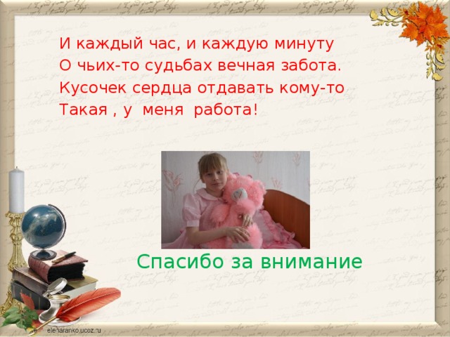 И каждый час, и каждую минуту О чьих-то судьбах вечная забота. Кусочек сердца отдавать кому-то Такая , у  меня  работа!  Спасибо за внимание 