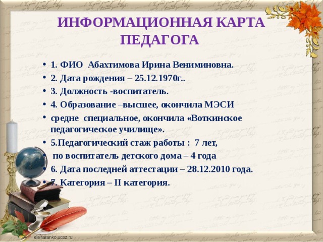 ИНФОРМАЦИОННАЯ КАРТА ПЕДАГОГА 1. ФИО Абахтимова Ирина Вениминовна.  2. Дата рождения – 25.12.1970г.. 3. Должность -воспитатель.  4. Образование –высшее, окончила МЭСИ средне специальное, окончила «Воткинское педагогическое училище».  5.Педагогический стаж работы : 7 лет,  по воспитатель детского дома – 4 года  6. Дата последней аттестации – 28.12.2010 года.  7. Категория – II категория.   