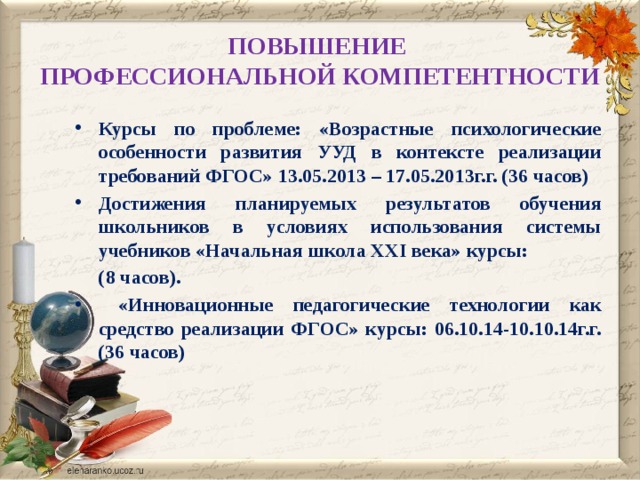 ПОВЫШЕНИЕ   ПРОФЕССИОНАЛЬНОЙ КОМПЕТЕНТНОСТИ Курсы по проблеме: «Возрастные психологические особенности развития УУД в контексте реализации требований ФГОС» 13.05.2013 – 17.05.2013г.г. (36 часов) Достижения планируемых результатов обучения школьников в условиях использования системы учебников «Начальная школа XXI века» курсы:  (8 часов).  «Инновационные педагогические технологии как средство реализации ФГОС» курсы: 06.10.14-10.10.14г.г.(36 часов) 