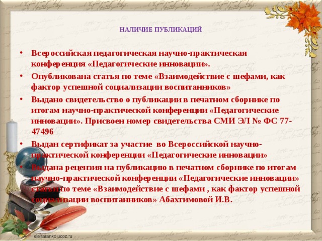 НАЛИЧИЕ ПУБЛИКАЦИЙ   Всероссийская педагогическая научно-практическая конференция «Педагогические инновации». Опубликована статья по теме «Взаимодействие с шефами, как фактор успешной социализации воспитанников» Выдано свидетельство о публикации в печатном сборнике по итогам научно-практической конференции «Педагогические инновации». Присвоен номер свидетельства СМИ ЭЛ № ФС 77-47496 Выдан сертификат за участие во Всероссийской научно-практической конференции «Педагогические инновации» Выдана рецензия на публикацию в печатном сборнике по итогам научно-практической конференции «Педагогические инновации» статьи по теме «Взаимодействие с шефами , как фактор успешной социализации воспитанников» Абахтимовой И.В.  