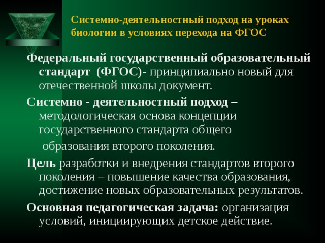 Системно-деятельностный подход на уроках биологии в условиях перехода на ФГОС Федеральный государственный образовательный стандарт (ФГОС)- принципиально новый для отечественной школы документ. Системно - деятельностный подход – методологическая основа концепции государственного стандарта общего  образования второго поколения. Цель разработки и внедрения стандартов второго поколения – повышение качества образования, достижение новых образовательных результатов. Основная педагогическая задача: организация условий, инициирующих детское действие. 