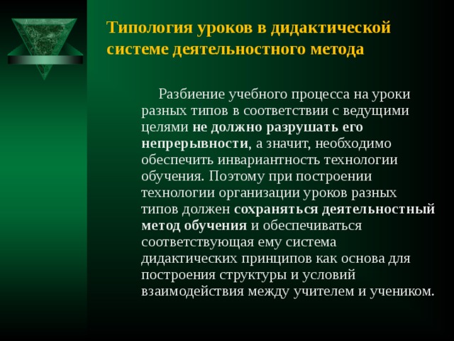 Типология уроков в дидактической системе деятельностного метода  Разбиение учебного процесса на уроки разных типов в соответствии с ведущими целями не должно разрушать его непрерывности , а значит, необходимо обеспечить инвариантность технологии обучения. Поэтому при построении технологии организации уроков разных типов должен сохраняться деятельностный метод обучения и обеспечиваться соответствующая ему система дидактических принципов как основа для построения структуры и условий взаимодействия между учителем и учеником. 