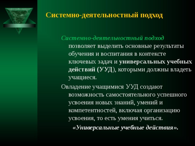 Системно-деятельностный подход  Системно-деятельностный подход позволяет выделить основные результаты обучения и воспитания в контексте ключевых задач и универсальных учебных  действий (УУД ), которыми должны владеть учащиеся. Овладение учащимися УУД создают возможность самостоятельного успешного усвоения новых знаний, умений и компетентностей, включая организацию усвоения, то есть умения учиться.  «Универсальные учебные действия». 