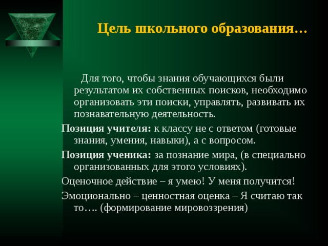 Цель школьного образования…  Для того, чтобы знания обучающихся были результатом их собственных поисков, необходимо организовать эти поиски, управлять, развивать их познавательную деятельность. Позиция учителя: к классу не с ответом (готовые знания, умения, навыки), а с вопросом. Позиция ученика: за познание мира, (в специально организованных для этого условиях). Оценочное действие – я умею! У меня получится! Эмоционально – ценностная оценка – Я считаю так то…. (формирование мировоззрения) 