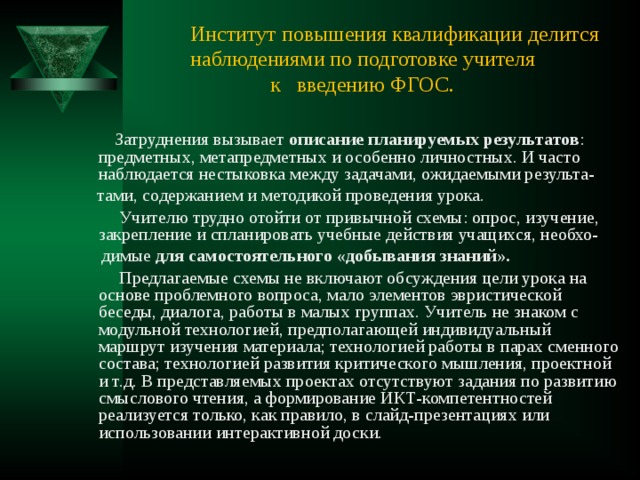 Институт повышения квалификации делится наблюдениями по подготовке учителя  к введению ФГОС.  Затруднения вызывает описание планируемых результатов : предметных, метапредметных и особенно личностных. И часто наблюдается нестыковка между задачами, ожидаемыми результа-  тами, содержанием и методикой проведения урока.  Учителю трудно отойти от привычной схемы: опрос, изучение, закрепление и спланировать учебные действия учащихся, необхо-  димые для самостоятельного «добывания знаний».  Предлагаемые схемы не включают обсуждения цели урока на основе проблемного вопроса, мало элементов эвристической беседы, диалога, работы в малых группах. Учитель не знаком с модульной технологией, предполагающей индивидуальный маршрут изучения материала; технологией работы в парах сменного состава; технологией развития критического мышления, проектной и т.д. В представляемых проектах отсутствуют задания по развитию смыслового чтения, а формирование ИКТ-компетентностей реализуется только, как правило, в слайд-презентациях или использовании интерактивной доски. 