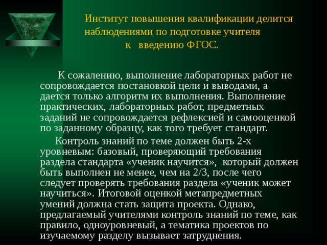 Институт повышения квалификации делится наблюдениями по подготовке учителя  к введению ФГОС.  К сожалению, выполнение лабораторных работ не сопровождается постановкой цели и выводами, а дается только алгоритм их выполнения. Выполнение практических, лабораторных работ, предметных заданий не сопровождается рефлексией и самооценкой по заданному образцу, как того требует стандарт.  Контроль знаний по теме должен быть 2-х уровневым: базовый, проверяющий требования раздела стандарта «ученик научится», который должен быть выполнен не менее, чем на 2/3, после чего следует проверять требования раздела «ученик может научиться». Итоговой оценкой метапредметных умений должна стать защита проекта. Однако, предлагаемый учителями контроль знаний по теме, как правило, одноуровневый, а тематика проектов по изучаемому разделу вызывает затруднения. 