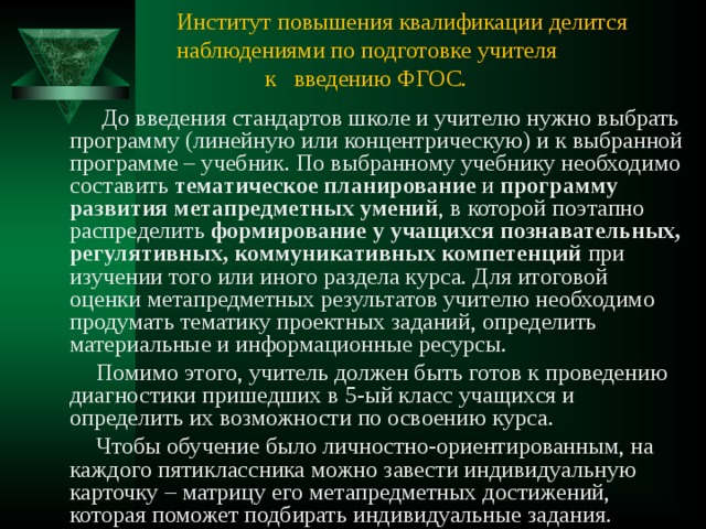 Институт повышения квалификации делится наблюдениями по подготовке учителя  к введению ФГОС.  До введения стандартов школе и учителю нужно выбрать программу (линейную или концентрическую) и к выбранной программе – учебник. По выбранному учебнику необходимо составить тематическое планирование и программу развития  метапредметных умений , в которой поэтапно распределить формирование у учащихся познавательных, регулятивных, коммуникативных компетенций при изучении того или иного раздела курса. Для итоговой оценки метапредметных результатов учителю необходимо продумать тематику проектных заданий, определить материальные и информационные ресурсы.  Помимо этого, учитель должен быть готов к проведению диагностики пришедших в 5-ый класс учащихся и определить их возможности по освоению курса.  Чтобы обучение было личностно-ориентированным, на каждого пятиклассника можно завести индивидуальную карточку – матрицу его метапредметных достижений, которая поможет подбирать индивидуальные задания. 