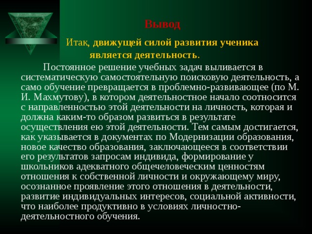 Вывод  Итак, движущей силой развития ученика  является деятельность .  Постоянное решение учебных задач выливается в систематическую самостоятельную поисковую деятельность, а само обучение превращается в проблемно-развивающее (по М. И. Махмутову), в котором деятельностное начало соотносится с направленностью этой деятельности на личность, которая и должна каким-то образом развиться в результате осуществления ею этой деятельности. Тем самым достигается, как указывается в документах по Модернизации образования, новое качество образования, заключающееся в соответствии его результатов запросам индивида, формирование у школьников адекватного общечеловеческим ценностям отношения к собственной личности и окружающему миру, осознанное проявление этого отношения в деятельности, развитие индивидуальных интересов, социальной активности, что наиболее продуктивно в условиях личностно-деятельностного обучения. 