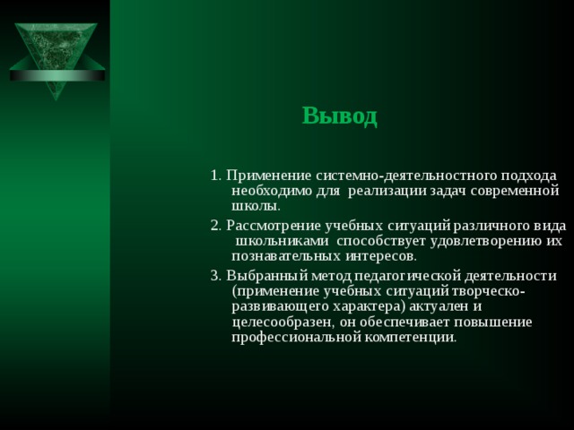  Вывод 1. Применение системно-деятельностного подхода необходимо для реализации задач современной школы. 2. Рассмотрение учебных ситуаций различного вида школьниками способствует удовлетворению их познавательных интересов. 3. Выбранный метод педагогической деятельности (применение учебных ситуаций творческо-развивающего характера) актуален и целесообразен, он обеспечивает повышение профессиональной компетенции. 