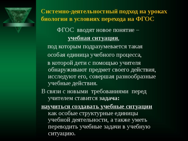 Системно-деятельностный подход на уроках биологии в условиях перехода на ФГОС  ФГОС  вводят новое понятие –  учебная ситуация ,  под которым подразумевается такая  особая единица учебного процесса,  в которой дети с помощью учителя обнаруживают предмет своего действия, исследуют его, совершая разнообразные учебные действия. В связи с новыми  требованиями  перед учителем ставится задача:  научиться создавать учебные ситуации как особые структурные единицы учебной деятельности, а также уметь переводить учебные задачи в учебную ситуацию. 