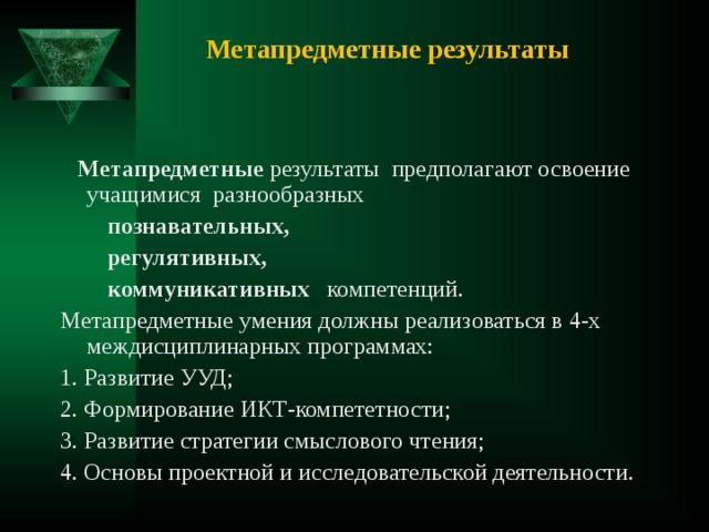 Метапредметные результаты  Метапредметные результаты предполагают освоение учащимися разнообразных  познавательных,   регулятивных,  коммуникативных компетенций. Метапредметные умения должны реализоваться в 4-х междисциплинарных программах: 1. Развитие УУД; 2. Формирование ИКТ-компететности; 3. Развитие стратегии смыслового чтения; 4. Основы проектной и исследовательской деятельности. 