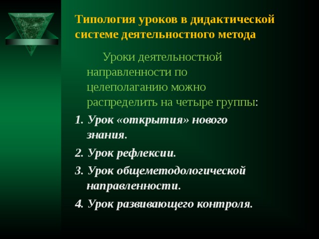 Типология уроков в дидактической системе деятельностного метода  Уроки деятельностной направленности по целеполаганию можно распределить на четыре группы : 1. Урок «открытия» нового знания. 2. Урок рефлексии. 3. Урок общеметодологической направленности. 4. Урок развивающего контроля.  