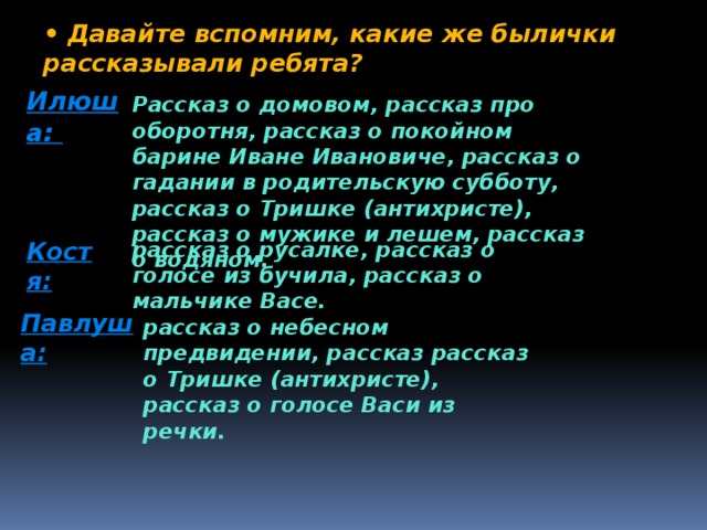 • Давайте вспомним, какие же былички рассказывали ребята? Илюша: Рассказ о домовом, рассказ про оборотня, рассказ о покойном барине Иване Ивановиче, рассказ о гадании в родительскую субботу, рассказ о Тришке (антихристе), рассказ о мужике и лешем, рассказ о водяном. Костя: рассказ о русалке, рассказ о голосе из бучила, рассказ о мальчике Васе. Павлуша: рассказ о небесном предвидении, рассказ рассказ о Тришке (антихристе), рассказ о голосе Васи из речки. 