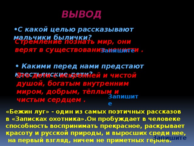 ВЫВОД • С какой целью рассказывают мальчики былички? Стремление познать мир, они верят в существование нечисти . Запишите • Какими перед нами предстают крестьянские дети? Это дети с искренней и чистой душой, богатым внутренним миром, добрым, тёплым и чистым сердцем . Запишите «Бежин луг» - один из самых поэтичных рассказов в «Записках охотника».Он пробуждает в человеке способность воспринимать прекрасное, раскрывает красоту и русской природы, и выросших среди нее, на первый взгляд, ничем не приметных героев.  Запишите 