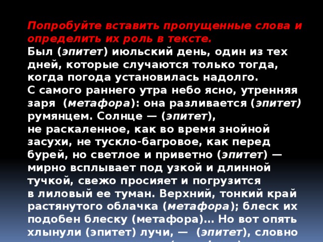 Попробуйте вставить пропущенные слова и определить их роль в тексте. Был ( эпитет ) июльский день, один из тех дней, которые случаются только тогда, когда погода установилась надолго. С самого раннего утра небо ясно, утренняя заря ( метафора ): она разливается ( эпитет) румянцем. Солнце — ( эпитет ), не раскаленное, как во время знойной засухи, не тускло-багровое, как перед бурей, но светлое и приветно ( эпитет ) — мирно всплывает под узкой и длинной тучкой, свежо просияет и погрузится в лиловый ее туман. Верхний, тонкий край растянутого облачка ( метафора ); блеск их подобен блеску (метафора)… Но вот опять хлынули (эпитет) лучи, — ( эпитет ), словно взлетая, поднимается (метафора). 