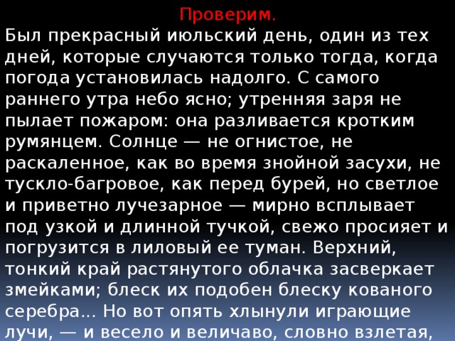 Проверим. Был прекрасный июльский день, один из тех дней, которые случаются только тогда, когда погода установилась надолго. С самого раннего утра небо ясно; утренняя заря не пылает пожаром: она разливается кротким румянцем. Солнце — не огнистое, не раскаленное, как во время знойной засухи, не тускло-багровое, как перед бурей, но светлое и приветно лучезарное — мирно всплывает под узкой и длинной тучкой, свежо просияет и погрузится в лиловый ее туман. Верхний, тонкий край растянутого облачка засверкает змейками; блеск их подобен блеску кованого серебра... Но вот опять хлынули играющие лучи, — и весело и величаво, словно взлетая, поднимается могучее светило. 