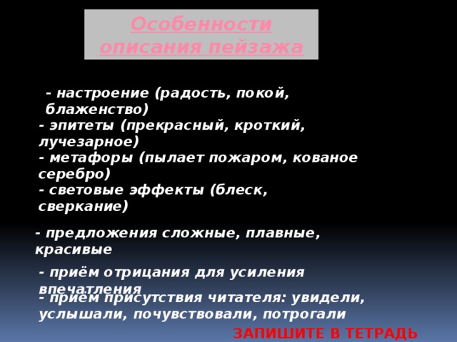 Особенности описания пейзажа - настроение (радость, покой, блаженство) - эпитеты (прекрасный, кроткий, лучезарное) - метафоры (пылает пожаром, кованое серебро) - световые эффекты (блеск, сверкание) - предложения сложные, плавные, красивые - приём отрицания для усиления впечатления - приём присутствия читателя: увидели, услышали, почувствовали, потрогали ЗАПИШИТЕ В ТЕТРАДЬ 