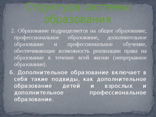 Статья 10  Структура системы образования   2. Образование подразделяется на общее образование, профессиональное образование, дополнительное образование и профессиональное обучение, обеспечивающие возможность реализации права на образование в течение всей жизни (непрерывное образование). 6. Дополнительное образование включает в себя такие подвиды, как дополнительное образование детей и взрослых и дополнительное профессиональное образование. 