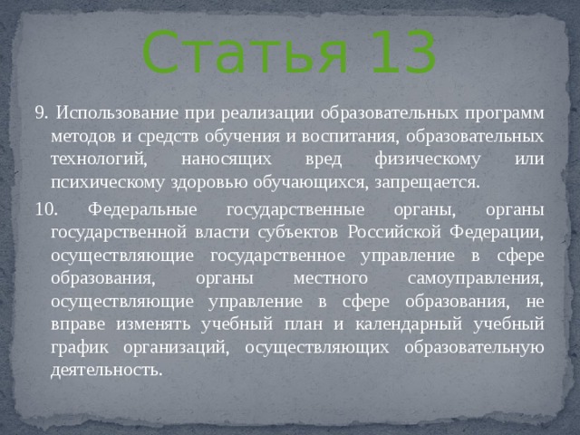 Статья 13 9. Использование при реализации образовательных программ методов и средств обучения и воспитания, образовательных технологий, наносящих вред физическому или психическому здоровью обучающихся, запрещается. 10. Федеральные государственные органы, органы государственной власти субъектов Российской Федерации, осуществляющие государственное управление в сфере образования, органы местного самоуправления, осуществляющие управление в сфере образования, не вправе изменять учебный план и календарный учебный график организаций, осуществляющих образовательную деятельность. 