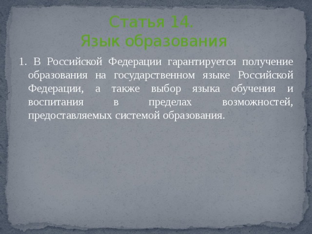 Статья 14.  Язык образования   1. В Российской Федерации гарантируется получение образования на государственном языке Российской Федерации, а также выбор языка обучения и воспитания в пределах возможностей, предоставляемых системой образования. 