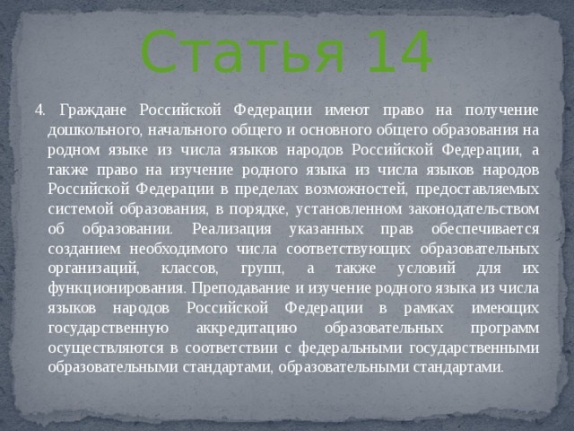 Статья 14 4. Граждане Российской Федерации имеют право на получение дошкольного, начального общего и основного общего образования на родном языке из числа языков народов Российской Федерации, а также право на изучение родного языка из числа языков народов Российской Федерации в пределах возможностей, предоставляемых системой образования, в порядке, установленном законодательством об образовании. Реализация указанных прав обеспечивается созданием необходимого числа соответствующих образовательных организаций, классов, групп, а также условий для их функционирования. Преподавание и изучение родного языка из числа языков народов Российской Федерации в рамках имеющих государственную аккредитацию образовательных программ осуществляются в соответствии с федеральными государственными образовательными стандартами, образовательными стандартами. 