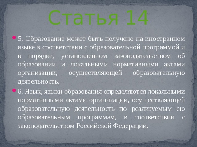 Статья 14 5. Образование может быть получено на иностранном языке в соответствии с образовательной программой и в порядке, установленном законодательством об образовании и локальными нормативными актами организации, осуществляющей образовательную деятельность. 6. Язык, языки образования определяются локальными нормативными актами организации, осуществляющей образовательную деятельность по реализуемым ею образовательным программам, в соответствии с законодательством Российской Федерации. 