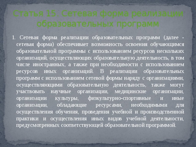 Статья 15. Сетевая форма реализации образовательных программ 1. Сетевая форма реализации образовательных программ (далее - сетевая форма) обеспечивает возможность освоения обучающимся образовательной программы с использованием ресурсов нескольких организаций, осуществляющих образовательную деятельность, в том числе иностранных, а также при необходимости с использованием ресурсов иных организаций. В реализации образовательных программ с использованием сетевой формы наряду с организациями, осуществляющими образовательную деятельность, также могут участвовать научные организации, медицинские организации, организации культуры, физкультурно-спортивные и иные организации, обладающие ресурсами, необходимыми для осуществления обучения, проведения учебной и производственной практики и осуществления иных видов учебной деятельности, предусмотренных соответствующей образовательной программой. 