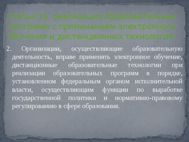 Статья 16. реализация образовательных программ с применением электронного обучения и дистанционных технологий.   2. Организации, осуществляющие образовательную деятельность, вправе применять электронное обучение, дистанционные образовательные технологии при реализации образовательных программ в порядке, установленном федеральным органом исполнительной власти, осуществляющим функции по выработке государственной политики и нормативно-правовому регулированию в сфере образования. 