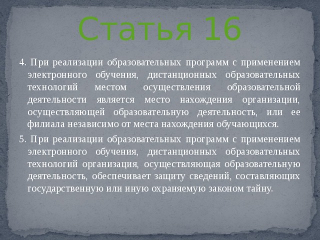 Статья 16 4. При реализации образовательных программ с применением электронного обучения, дистанционных образовательных технологий местом осуществления образовательной деятельности является место нахождения организации, осуществляющей образовательную деятельность, или ее филиала независимо от места нахождения обучающихся. 5. При реализации образовательных программ с применением электронного обучения, дистанционных образовательных технологий организация, осуществляющая образовательную деятельность, обеспечивает защиту сведений, составляющих государственную или иную охраняемую законом тайну.   