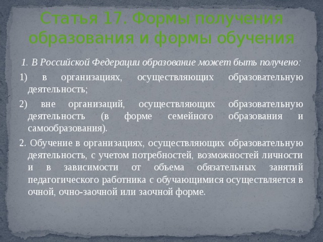 Статья 17. Формы получения образования и формы обучения 1. В Российской Федерации образование может быть получено: 1) в организациях, осуществляющих образовательную деятельность; 2) вне организаций, осуществляющих образовательную деятельность (в форме семейного образования и самообразования). 2. Обучение в организациях, осуществляющих образовательную деятельность, с учетом потребностей, возможностей личности и в зависимости от объема обязательных занятий педагогического работника с обучающимися осуществляется в очной, очно-заочной или заочной форме. 