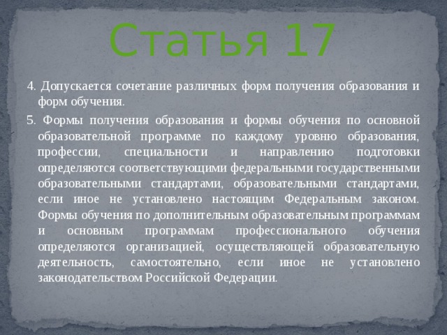 Статья 17 4. Допускается сочетание различных форм получения образования и форм обучения. 5. Формы получения образования и формы обучения по основной образовательной программе по каждому уровню образования, профессии, специальности и направлению подготовки определяются соответствующими федеральными государственными образовательными стандартами, образовательными стандартами, если иное не установлено настоящим Федеральным законом. Формы обучения по дополнительным образовательным программам и основным программам профессионального обучения определяются организацией, осуществляющей образовательную деятельность, самостоятельно, если иное не установлено законодательством Российской Федерации. 