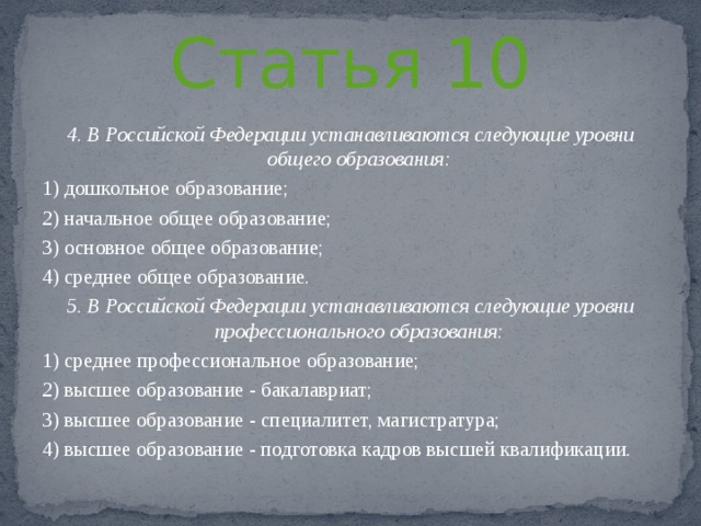 Статья 10 4. В Российской Федерации устанавливаются следующие уровни общего образования: 1) дошкольное образование; 2) начальное общее образование; 3) основное общее образование; 4) среднее общее образование. 5. В Российской Федерации устанавливаются следующие уровни профессионального образования: 1) среднее профессиональное образование; 2) высшее образование - бакалавриат; 3) высшее образование - специалитет, магистратура; 4) высшее образование - подготовка кадров высшей квалификации. 